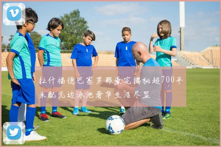 拉什福德巴塞罗那豪宅揭秘超700平米配无边泳池奢华生活尽显