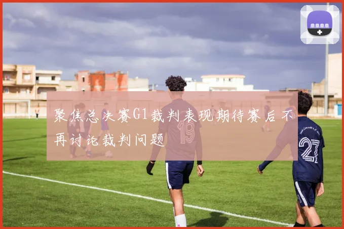 聚焦总决赛G1裁判表现期待赛后不再讨论裁判问题
