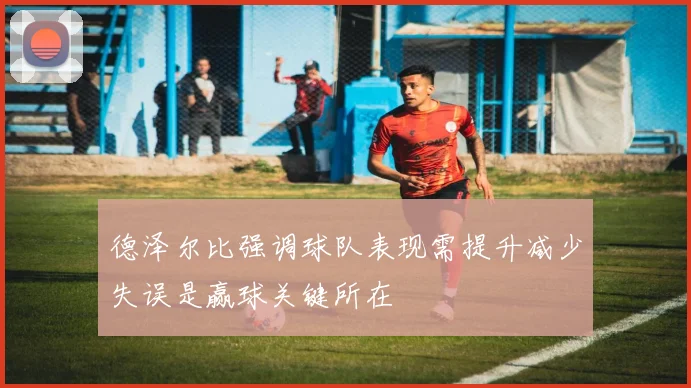 德泽尔比强调球队表现需提升减少失误是赢球关键所在
